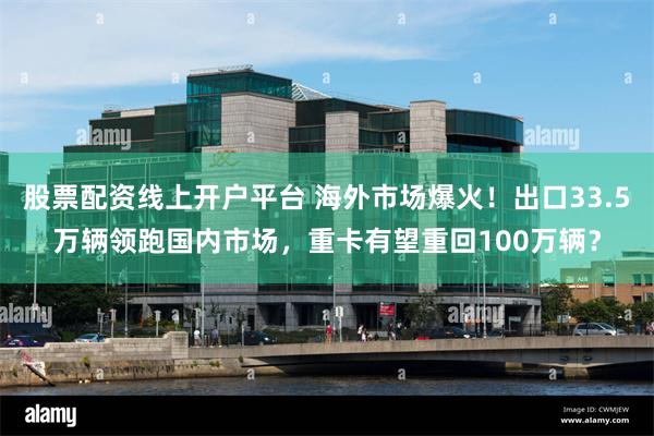 股票配资线上开户平台 海外市场爆火！出口33.5万辆领跑国内市场，重卡有望重回100万辆？