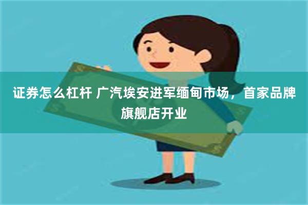 证券怎么杠杆 广汽埃安进军缅甸市场，首家品牌旗舰店开业