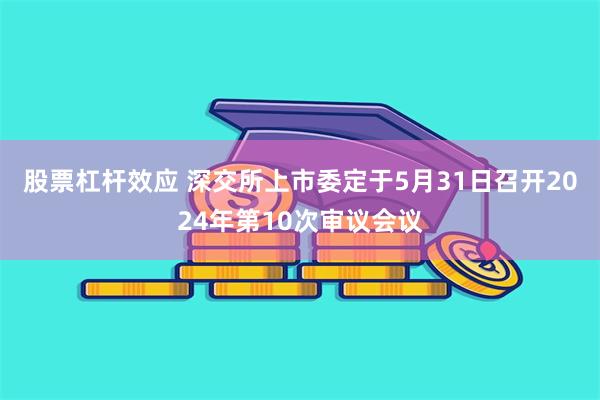 股票杠杆效应 深交所上市委定于5月31日召开2024年第10次审议会议