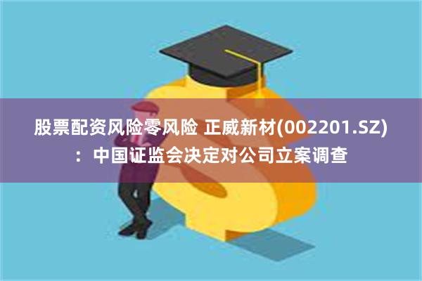 股票配资风险零风险 正威新材(002201.SZ)：中国证监会决定对公司立案调查