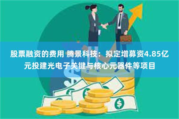 股票融资的费用 腾景科技：拟定增募资4.85亿元投建光电子关键与核心元器件等项目