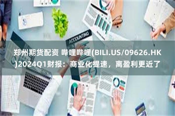 郑州期货配资 哔哩哔哩(BILI.US/09626.HK)2024Q1财报：商业化提速，离盈利更近了