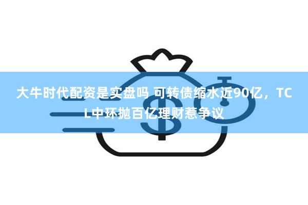 大牛时代配资是实盘吗 可转债缩水近90亿，TCL中环抛百亿理财惹争议