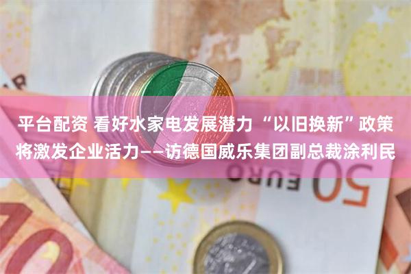 平台配资 看好水家电发展潜力 “以旧换新”政策将激发企业活力——访德国威乐集团副总裁涂利民