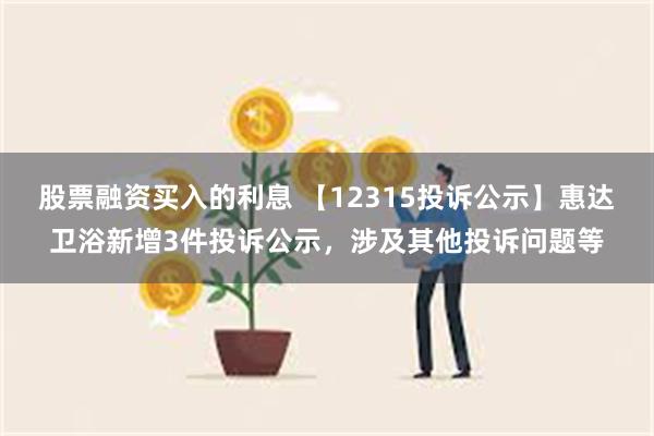 股票融资买入的利息 【12315投诉公示】惠达卫浴新增3件投诉公示，涉及其他投诉问题等