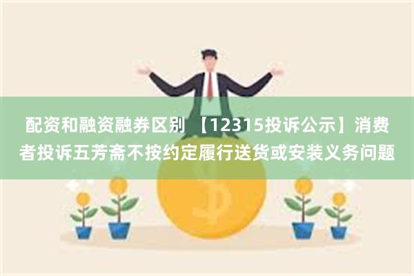 配资和融资融券区别 【12315投诉公示】消费者投诉五芳斋不按约定履行送货或安装义务问题