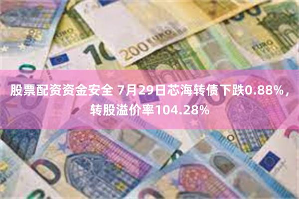 股票配资资金安全 7月29日芯海转债下跌0.88%，转股溢价率104.28%