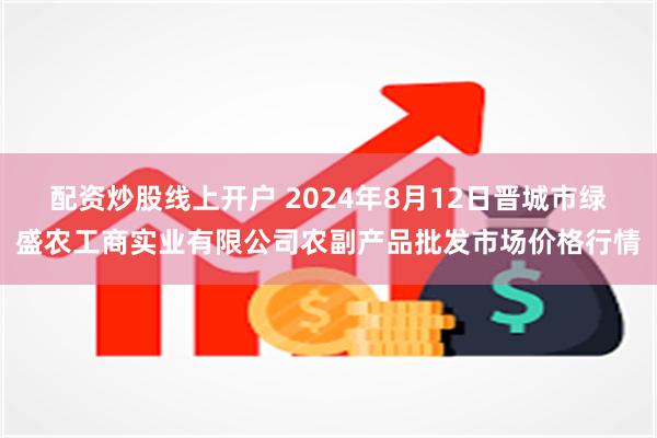 配资炒股线上开户 2024年8月12日晋城市绿盛农工商实业有限公司农副产品批发市场价格行情