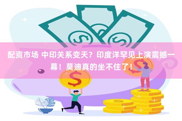 配资市场 中印关系变天？印度洋罕见上演震撼一幕！莫迪真的坐不住了！