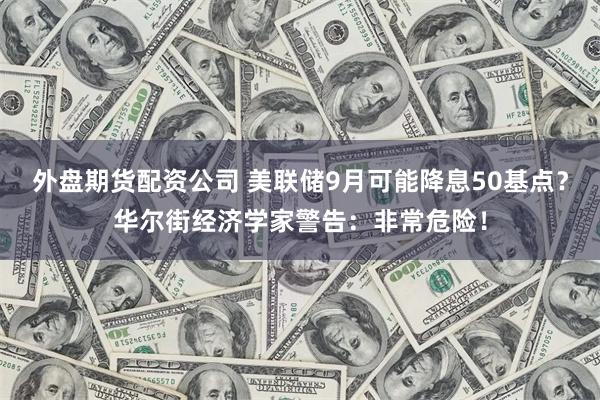 外盘期货配资公司 美联储9月可能降息50基点？华尔街经济学家警告：非常危险！