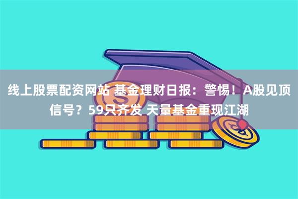 线上股票配资网站 基金理财日报：警惕！A股见顶信号？59只齐发 天量基金重现江湖