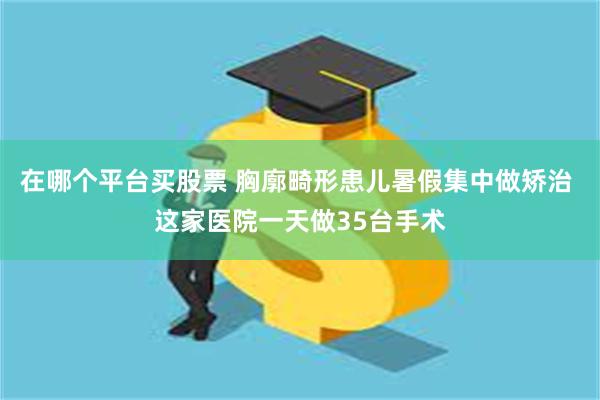 在哪个平台买股票 胸廓畸形患儿暑假集中做矫治 这家医院一天做35台手术