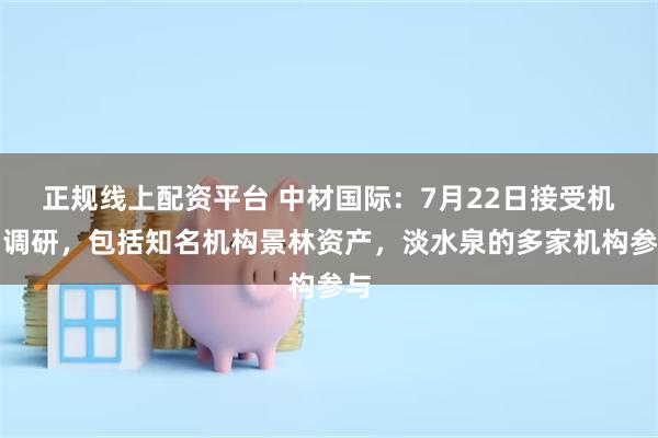 正规线上配资平台 中材国际：7月22日接受机构调研，包括知名机构景林资产，淡水泉的多家机构参与