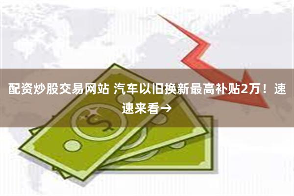 配资炒股交易网站 汽车以旧换新最高补贴2万！速速来看→