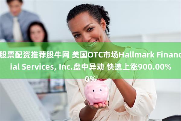 股票配资推荐股牛网 美国OTC市场Hallmark Financial Services, Inc.盘中异动 快速上涨900.00%