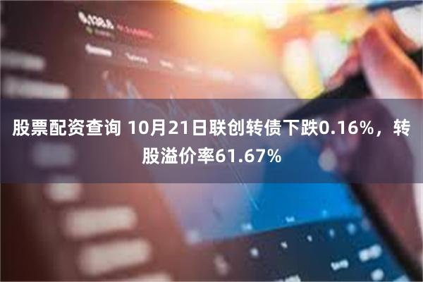 股票配资查询 10月21日联创转债下跌0.16%，转股溢价率61.67%