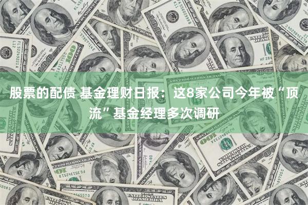 股票的配债 基金理财日报：这8家公司今年被“顶流”基金经理多次调研