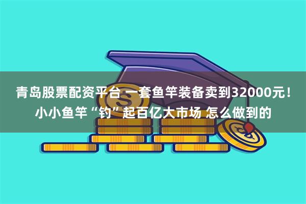 青岛股票配资平台 一套鱼竿装备卖到32000元！小小鱼竿“钓”起百亿大市场 怎么做到的