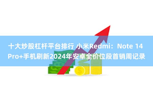 十大炒股杠杆平台排行 小米Redmi：Note 14 Pro+手机刷新2024年安卓全价位段首销周记录