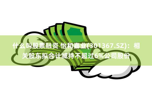 什么叫股票融资 怡和嘉业(301367.SZ)：相关股东拟合计减持不超过6%公司股份