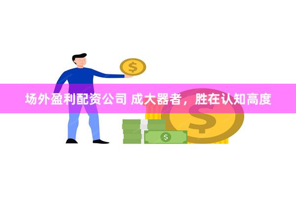 场外盈利配资公司 成大器者，胜在认知高度