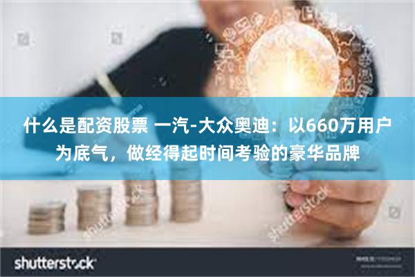 什么是配资股票 一汽-大众奥迪：以660万用户为底气，做经得起时间考验的豪华品牌