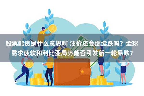 股票配资是什么意思啊 油价还会继续跌吗？全球需求疲软和利比亚局势能否引发新一轮暴跌？