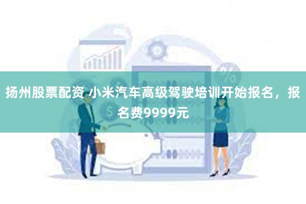 扬州股票配资 小米汽车高级驾驶培训开始报名，报名费9999元