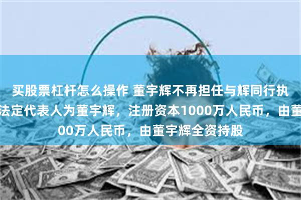 买股票杠杆怎么操作 董宇辉不再担任与辉同行执行董事！公司法定代表人为董宇辉，注册资本1000万人民币，由董宇辉全资持股