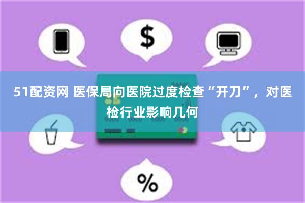 51配资网 医保局向医院过度检查“开刀”，对医检行业影响几何