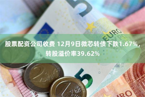 股票配资公司收费 12月9日微芯转债下跌1.67%，转股溢价率39.62%