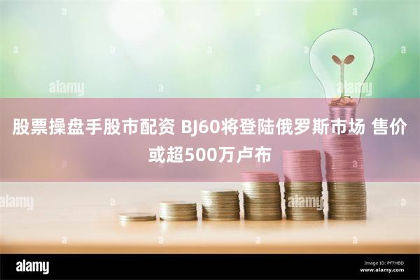 股票操盘手股市配资 BJ60将登陆俄罗斯市场 售价或超500万卢布