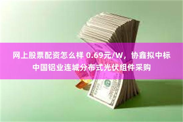 网上股票配资怎么样 0.69元/W，协鑫拟中标中国铝业连城分布式光伏组件采购