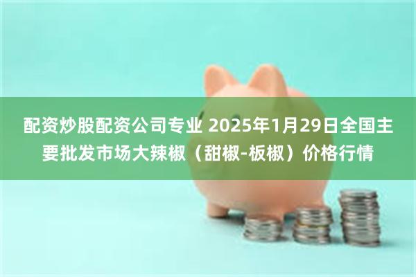 配资炒股配资公司专业 2025年1月29日全国主要批发市场大辣椒（甜椒-板椒）价格行情