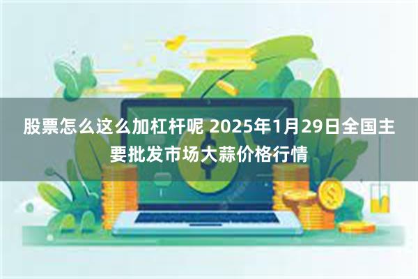 股票怎么这么加杠杆呢 2025年1月29日全国主要批发市场大蒜价格行情