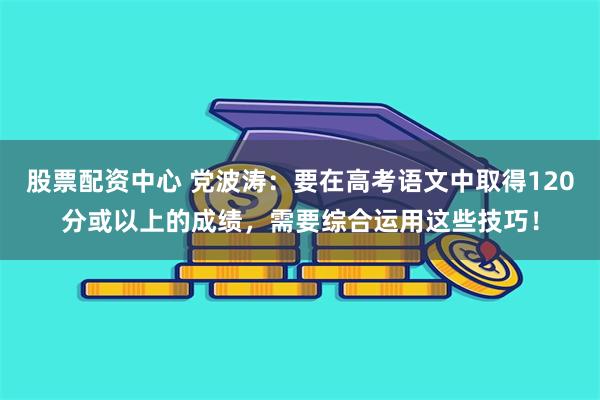 股票配资中心 党波涛：要在高考语文中取得120分或以上的成绩，需要综合运用这些技巧！