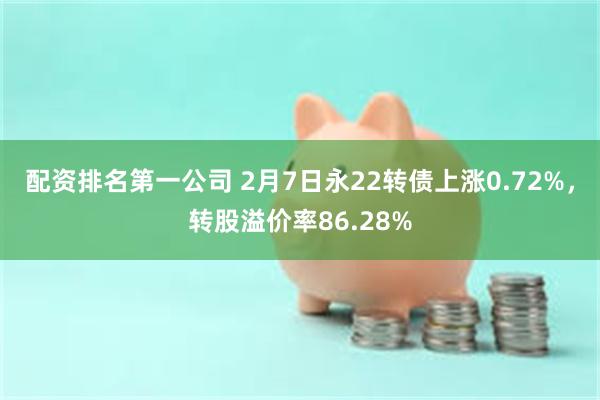 配资排名第一公司 2月7日永22转债上涨0.72%，转股溢价率86.28%