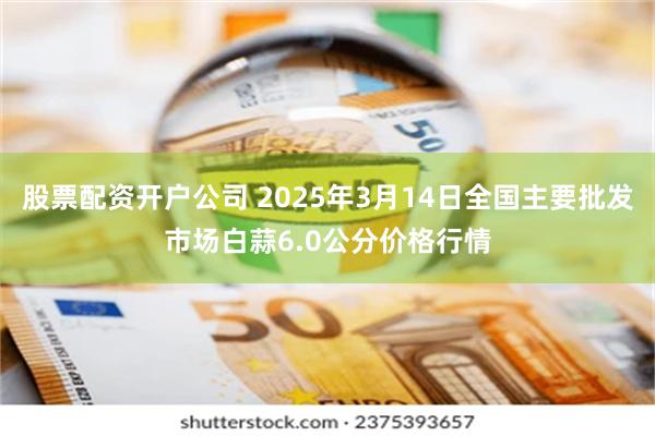 股票配资开户公司 2025年3月14日全国主要批发市场白蒜6.0公分价格行情