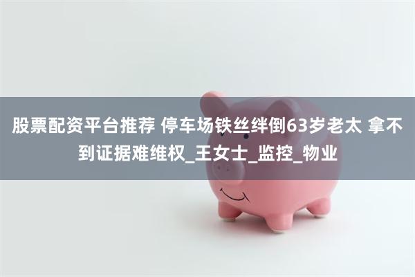股票配资平台推荐 停车场铁丝绊倒63岁老太 拿不到证据难维权_王女士_监控_物业