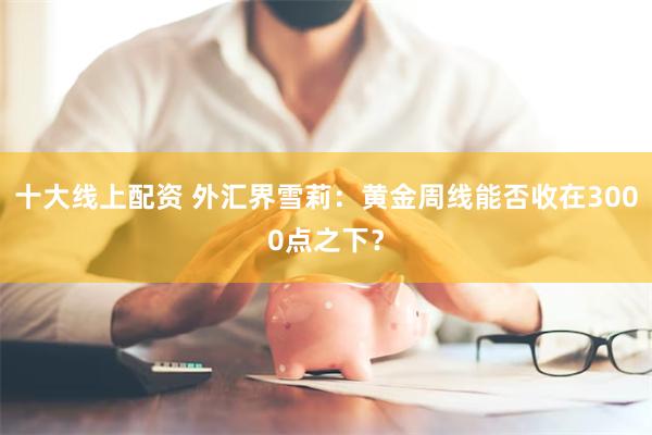 十大线上配资 外汇界雪莉：黄金周线能否收在3000点之下？