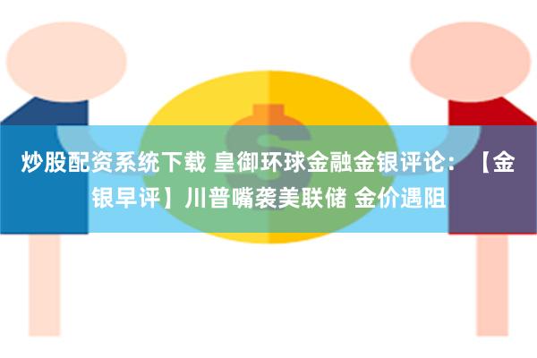 炒股配资系统下载 皇御环球金融金银评论：【金银早评】川普嘴袭美联储 金价遇阻