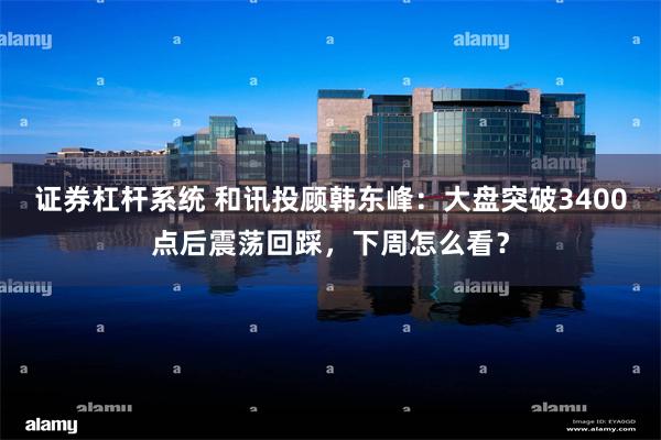 证券杠杆系统 和讯投顾韩东峰：大盘突破3400点后震荡回踩，下周怎么看？